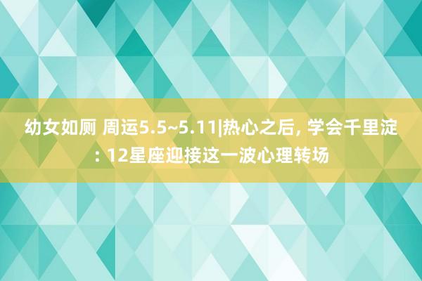 幼女如厕 周运5.5~5.11|热心之后， 学会千里淀: 12星座迎接这一波心理转场