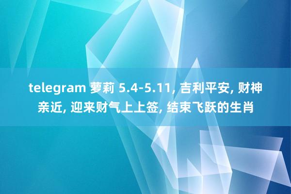telegram 萝莉 5.4-5.11， 吉利平安， 财神亲近， 迎来财气上上签， 结束飞跃的生肖