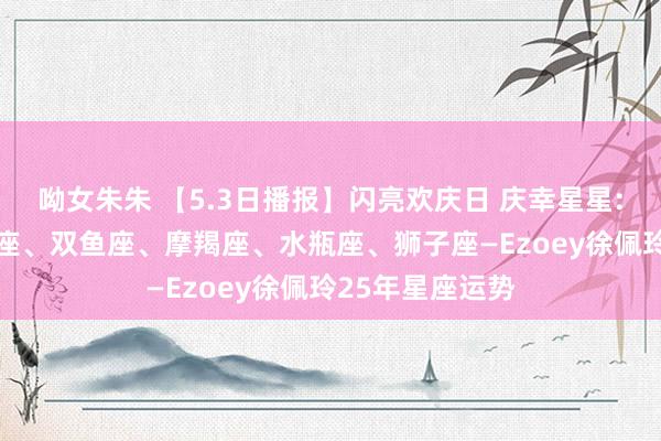 呦女朱朱 【5.3日播报】闪亮欢庆日 庆幸星星: 金牛座、天秤座、双鱼座、摩羯座、水瓶座、狮子座—Ezoey徐佩玲25年星座运势