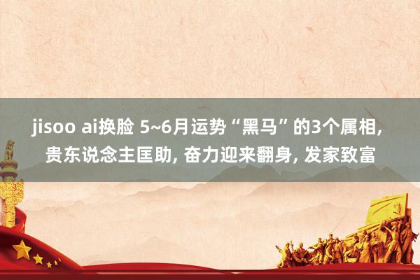 jisoo ai换脸 5~6月运势“黑马”的3个属相， 贵东说念主匡助， 奋力迎来翻身， 发家致富