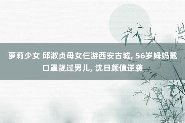 萝莉少女 邱淑贞母女仨游西安古城， 56岁姆妈戴口罩靓过男儿， 沈日颜值逆袭