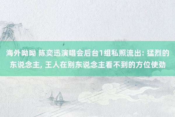 海外呦呦 陈奕迅演唱会后台1组私照流出: 猛烈的东说念主， 王人在别东说念主看不到的方位使劲